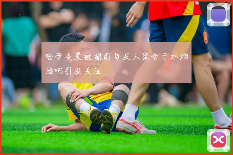 哈登凌晨被捕前与友人聚会于水烟酒吧引发关注
