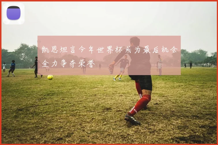 凯恩坦言今年世界杯或为最后机会全力争夺荣誉