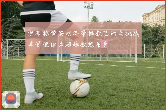 伊布称赞安切洛蒂执教巴西是挑战其管理能力超越教练角色