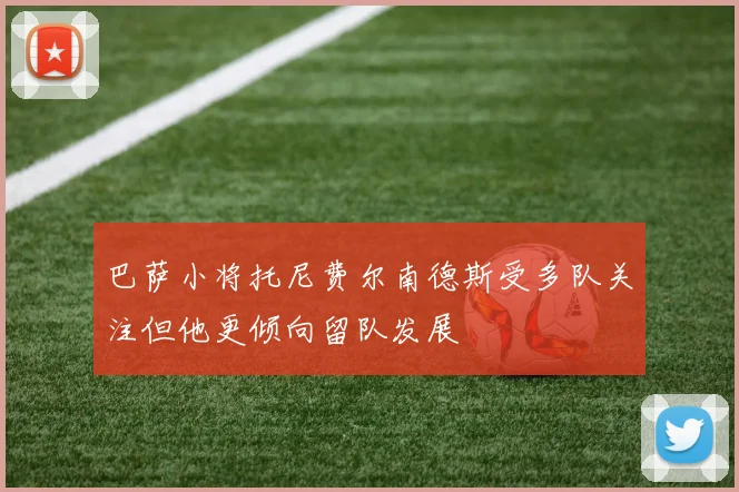 巴萨小将托尼费尔南德斯受多队关注但他更倾向留队发展
