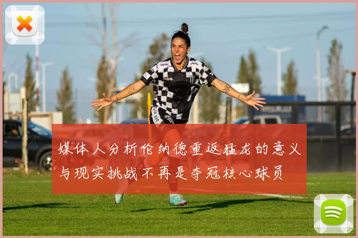媒体人分析伦纳德重返猛龙的意义与现实挑战不再是夺冠核心球员