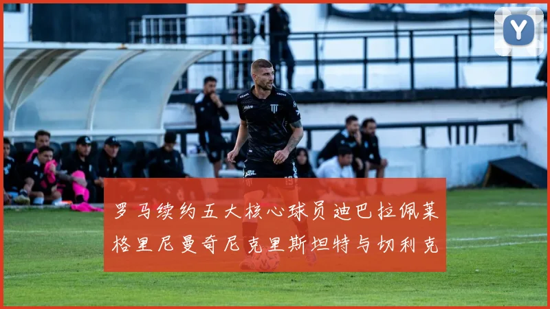 罗马续约五大核心球员迪巴拉佩莱格里尼曼奇尼克里斯坦特与切利克共创未来