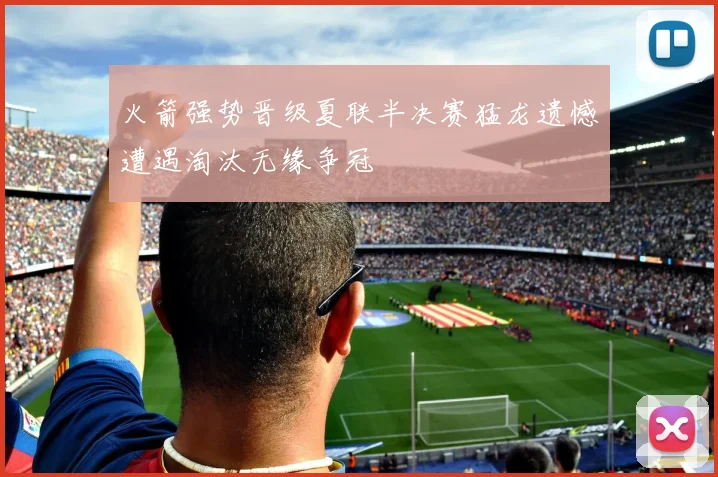 火箭强势晋级夏联半决赛猛龙遗憾遭遇淘汰无缘争冠