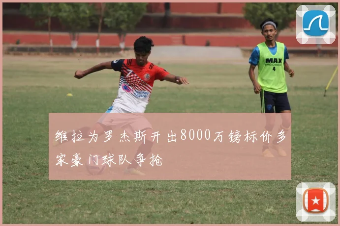 维拉为罗杰斯开出8000万镑标价多家豪门球队争抢