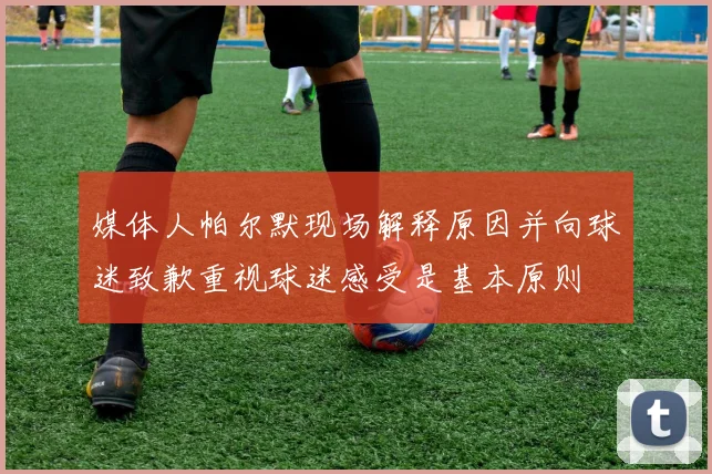 媒体人帕尔默现场解释原因并向球迷致歉重视球迷感受是基本原则