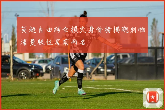 英超自由转会损失身价榜揭晓利物浦曼联位居前两名
