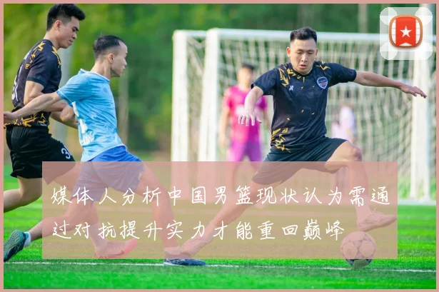 媒体人分析中国男篮现状认为需通过对抗提升实力才能重回巅峰