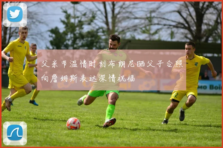 父亲节温情时刻布朗尼晒父子合照向詹姆斯表达深情祝福