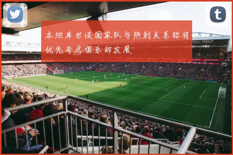 本坦库尔谈国家队与热刺关系称将优先考虑俱乐部发展
