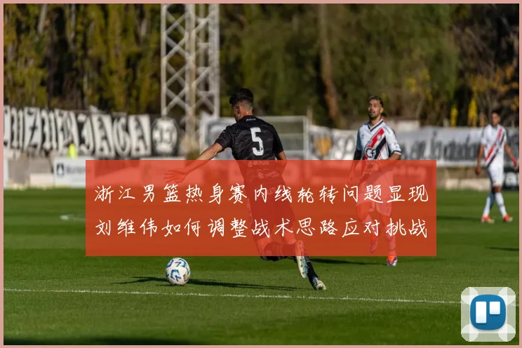浙江男篮热身赛内线轮转问题显现刘维伟如何调整战术思路应对挑战