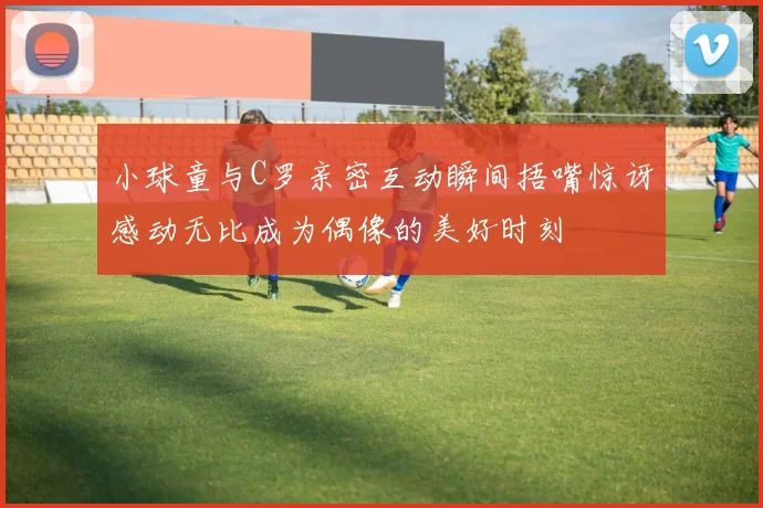 小球童与C罗亲密互动瞬间捂嘴惊讶感动无比成为偶像的美好时刻