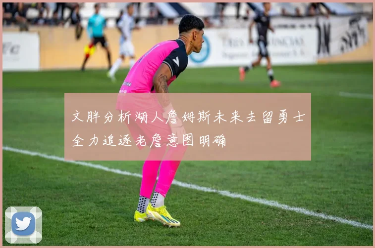 文胖分析湖人詹姆斯未来去留勇士全力追逐老詹意图明确