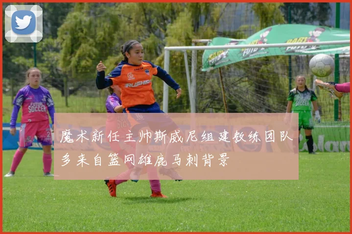 魔术新任主帅斯威尼组建教练团队多来自篮网雄鹿马刺背景