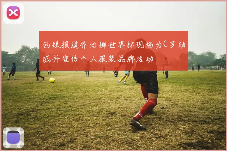 西媒报道乔治娜世界杯现场为C罗助威并宣传个人服装品牌活动