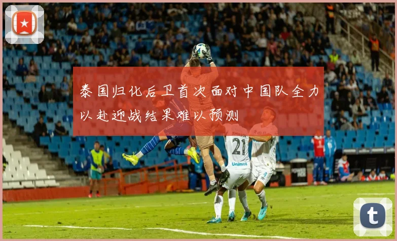 泰国归化后卫首次面对中国队全力以赴迎战结果难以预测