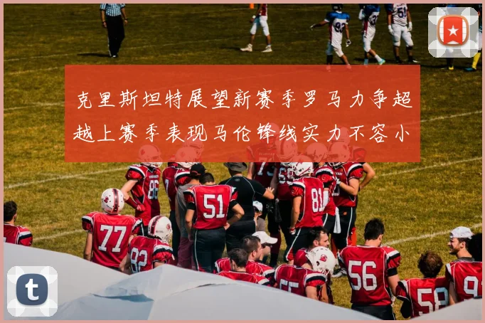 克里斯坦特展望新赛季罗马力争超越上赛季表现马伦锋线实力不容小觑