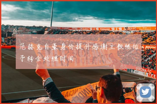 范赫克自豪身价提升感谢主教练给予转会处理时间
