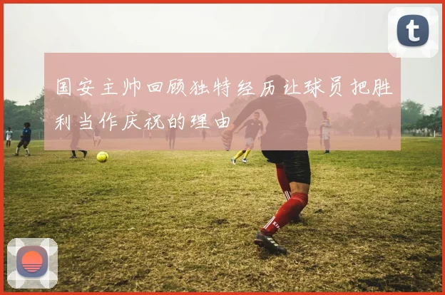 国安主帅回顾独特经历让球员把胜利当作庆祝的理由