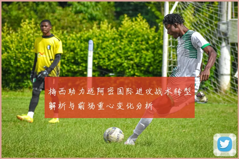 梅西助力迈阿密国际进攻战术转型解析与前场重心变化分析