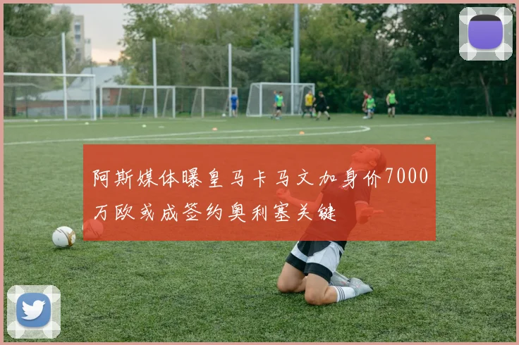 阿斯媒体曝皇马卡马文加身价7000万欧或成签约奥利塞关键