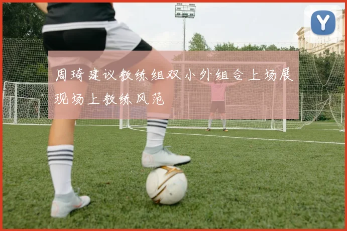 周琦建议教练组双小外组合上场展现场上教练风范