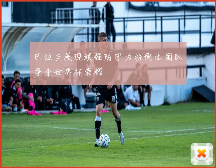 巴拉圭展现顽强防守力抗衡法国队争夺世界杯荣耀