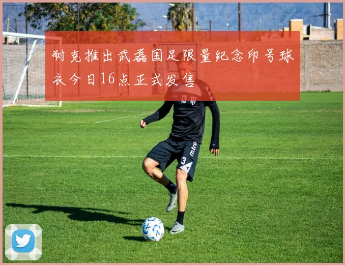 耐克推出武磊国足限量纪念印号球衣今日16点正式发售