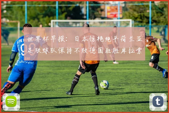 世界杯早报：日本惊艳绝平荷兰亚足联球队保持不败德国狂胜库拉索