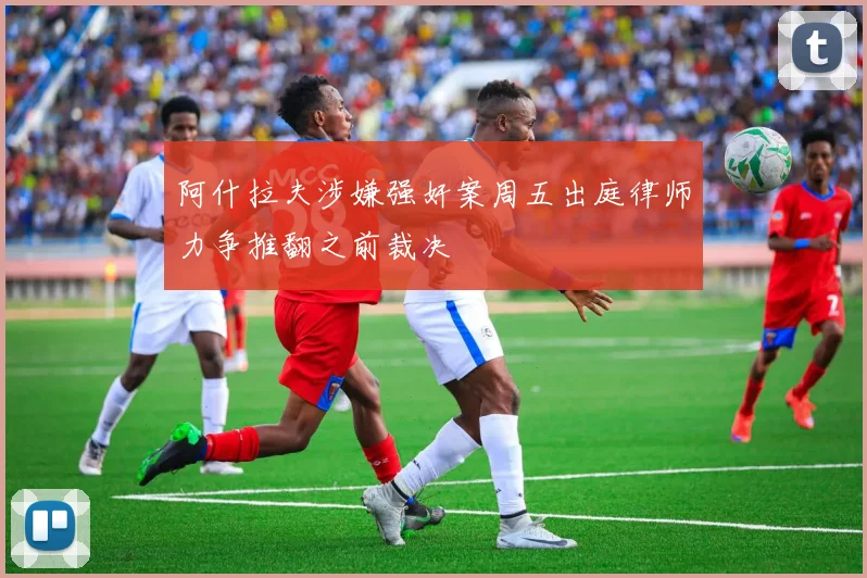 阿什拉夫涉嫌强奸案周五出庭律师力争推翻之前裁决