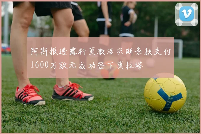 阿斯报透露科莫激活买断条款支付1600万欧元成功签下莫拉塔