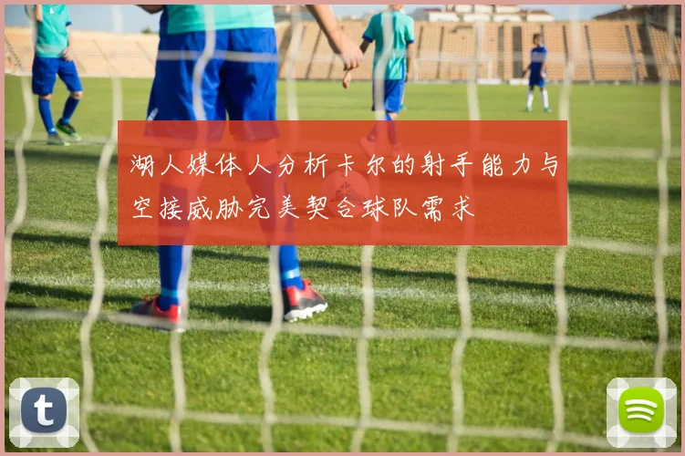 湖人媒体人分析卡尔的射手能力与空接威胁完美契合球队需求