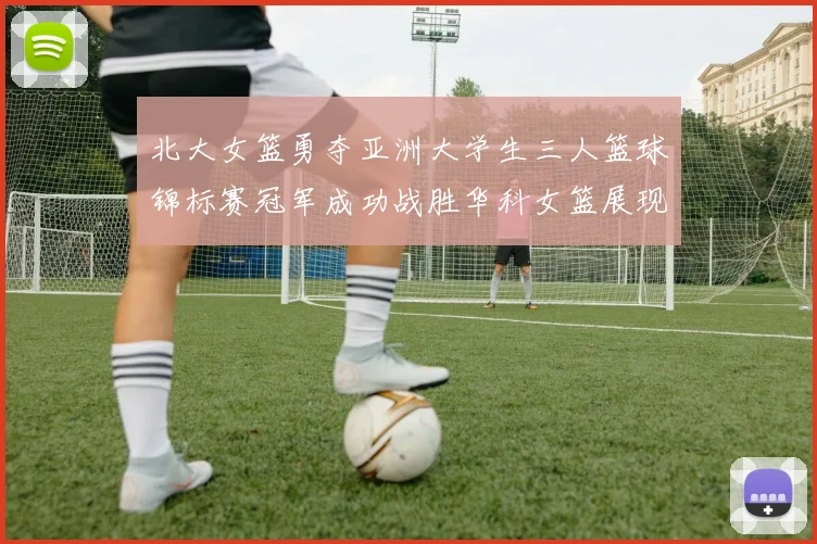 北大女篮勇夺亚洲大学生三人篮球锦标赛冠军成功战胜华科女篮展现强大实力