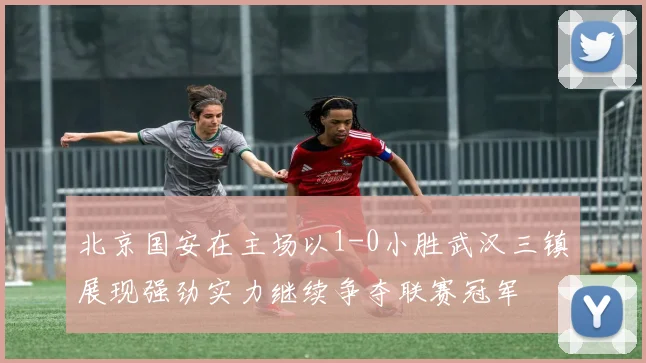 北京国安在主场以1-0小胜武汉三镇展现强劲实力继续争夺联赛冠军