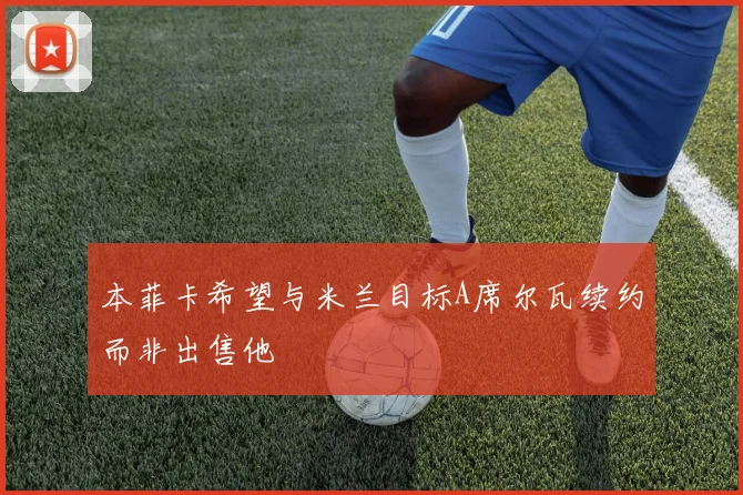 本菲卡希望与米兰目标A席尔瓦续约而非出售他
