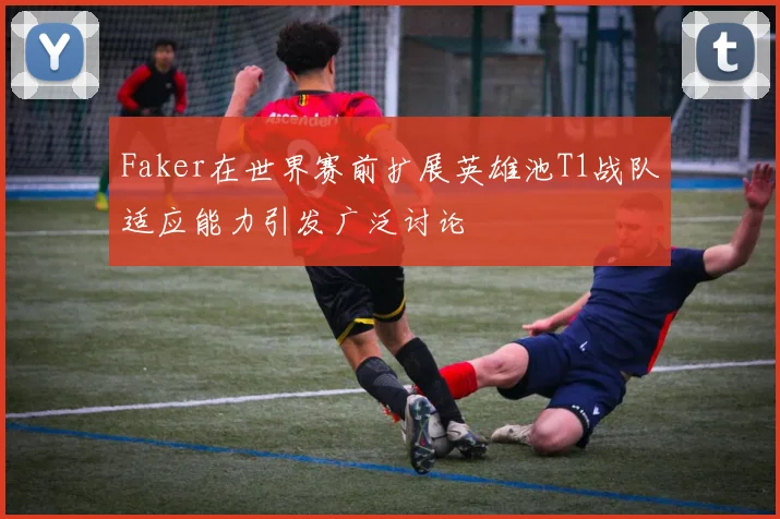 Faker在世界赛前扩展英雄池T1战队适应能力引发广泛讨论