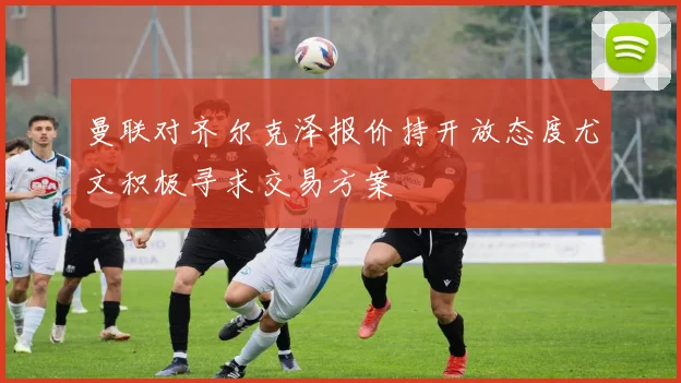 曼联对齐尔克泽报价持开放态度尤文积极寻求交易方案